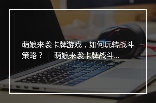 萌娘来袭卡牌游戏，如何玩转战斗策略？｜ 萌娘来袭卡牌战斗技巧分享