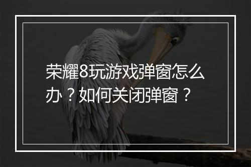 荣耀8玩游戏弹窗怎么办？如何关闭弹窗？