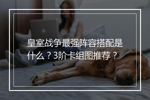 皇室战争最强阵容搭配是什么？3阶卡组图推荐？
