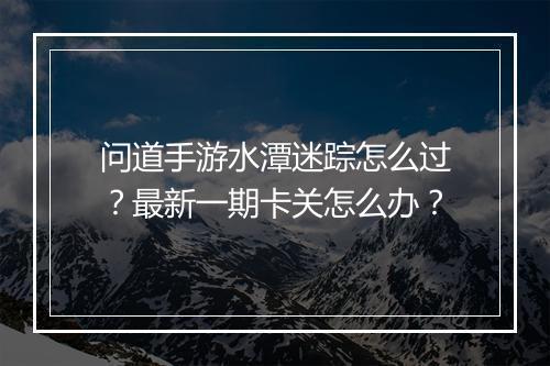 问道手游水潭迷踪怎么过？最新一期卡关怎么办？