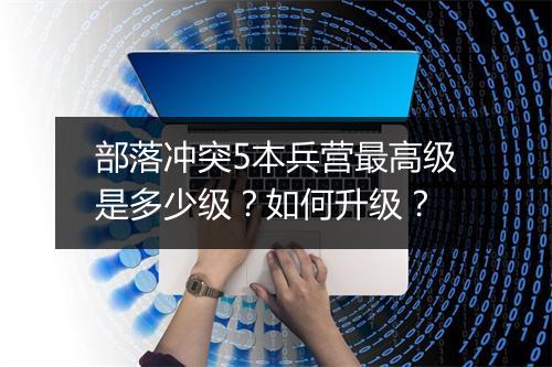 部落冲突5本兵营最高级是多少级？如何升级？