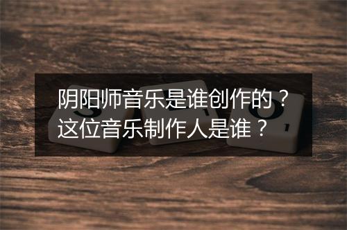 阴阳师音乐是谁创作的?这位音乐制作人是谁?