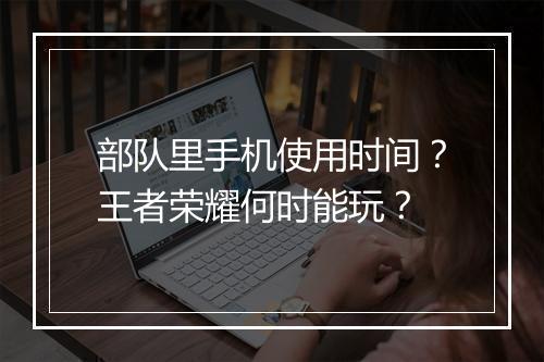 部队里手机使用时间?王者荣耀何时能玩?