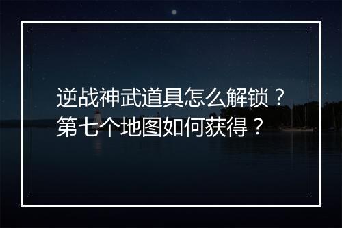 逆战神武道具怎么解锁？第七个地图如何获得？
