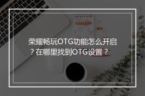 荣耀畅玩OTG功能怎么开启？在哪里找到OTG设置？