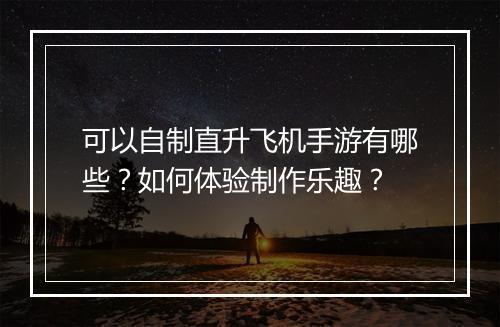 可以自制直升飞机手游有哪些？如何体验制作乐趣？