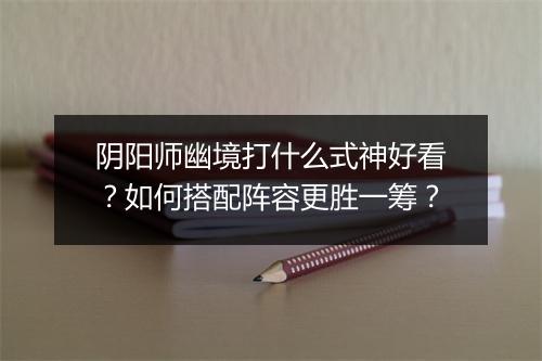 阴阳师幽境打什么式神好看？如何搭配阵容更胜一筹？