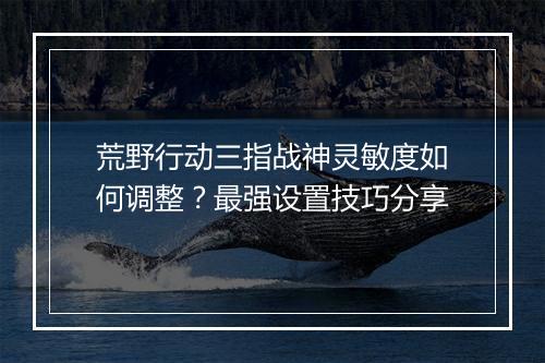 荒野行动三指战神灵敏度如何调整？最强设置技巧分享