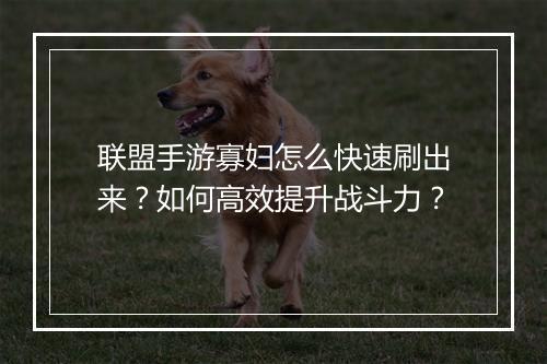 联盟手游寡妇怎么快速刷出来？如何高效提升战斗力？