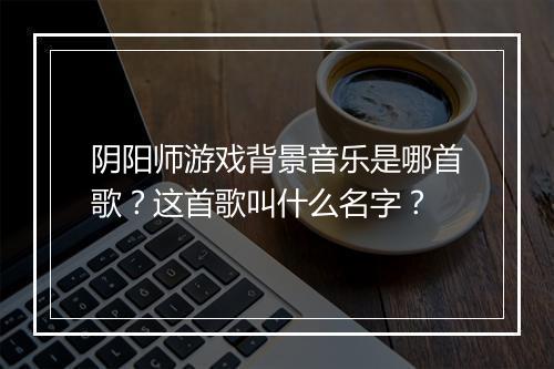 阴阳师游戏背景音乐是哪首歌？这首歌叫什么名字？