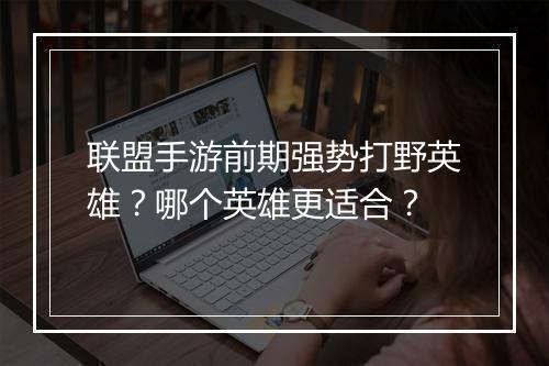 联盟手游前期强势打野英雄？哪个英雄更适合？