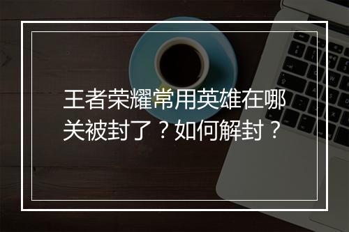 王者荣耀常用英雄在哪关被封了？如何解封？