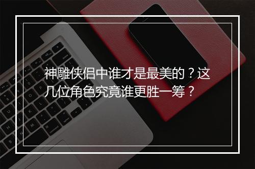神雕侠侣中谁才是最美的？这几位角色究竟谁更胜一筹？