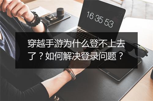 穿越手游为什么登不上去了？如何解决登录问题？