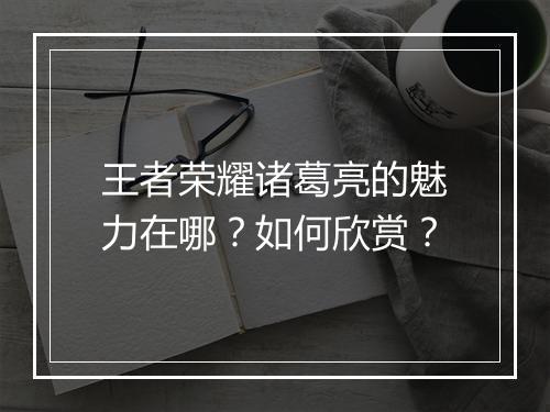 王者荣耀诸葛亮的魅力在哪?如何欣赏?