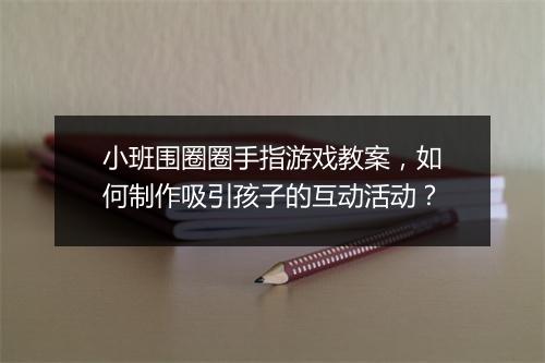 小班围圈圈手指游戏教案,如何制作吸引孩子的互动活动?