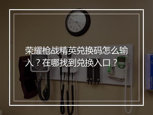 荣耀枪战精英兑换码怎么输入？在哪找到兑换入口？
