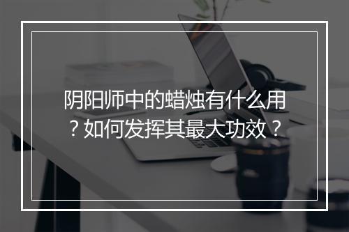 阴阳师中的蜡烛有什么用？如何发挥其最大功效？