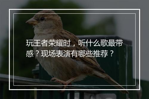 玩王者荣耀时，听什么歌最带感？现场表演有哪些推荐？