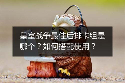 皇室战争最佳后排卡组是哪个?如何搭配使用?