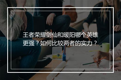 王者荣耀剑仙和暖阳哪个英雄更强？如何比较两者的实力？