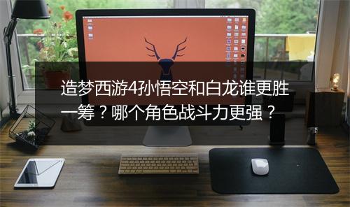 造梦西游4孙悟空和白龙谁更胜一筹？哪个角色战斗力更强？