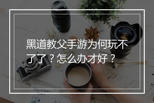 黑道教父手游为何玩不了了？怎么办才好？