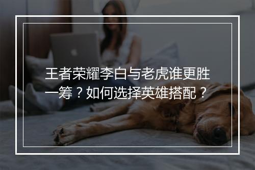 王者荣耀李白与老虎谁更胜一筹？如何选择英雄搭配？