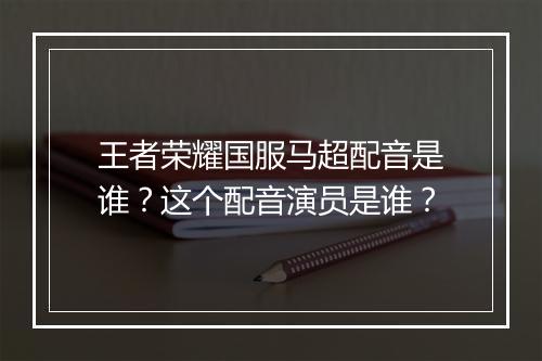 王者荣耀国服马超配音是谁？这个配音演员是谁？
