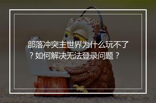 部落冲突主世界为什么玩不了？如何解决无法登录问题？