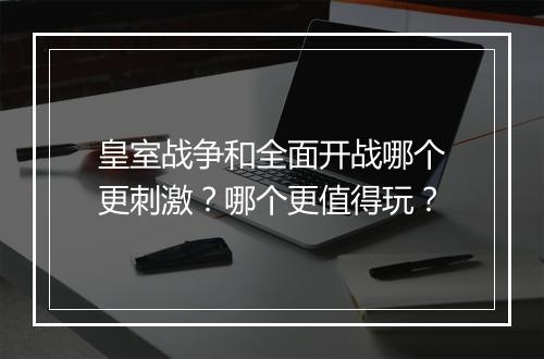 皇室战争和全面开战哪个更刺激？哪个更值得玩？