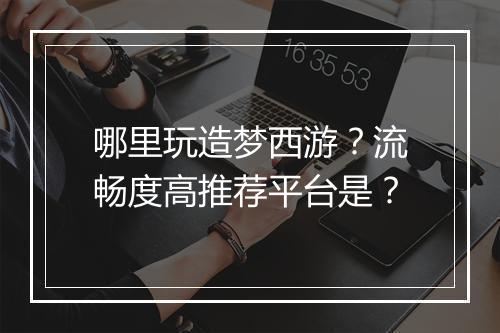 哪里玩造梦西游？流畅度高推荐平台是？