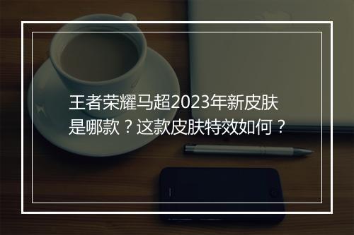 王者荣耀马超2023年新皮肤是哪款？这款皮肤特效如何？