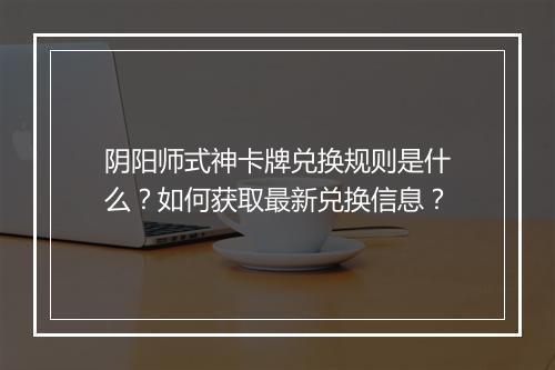 阴阳师式神卡牌兑换规则是什么？如何获取最新兑换信息？