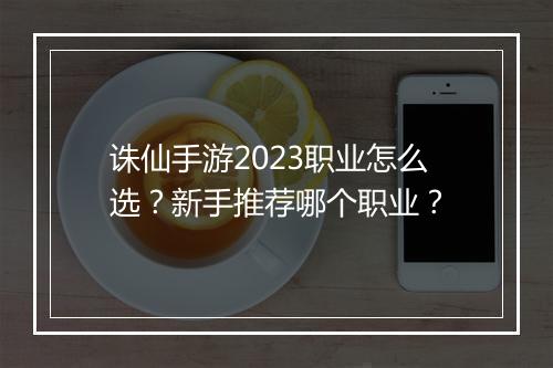 诛仙手游2023职业怎么选？新手推荐哪个职业？