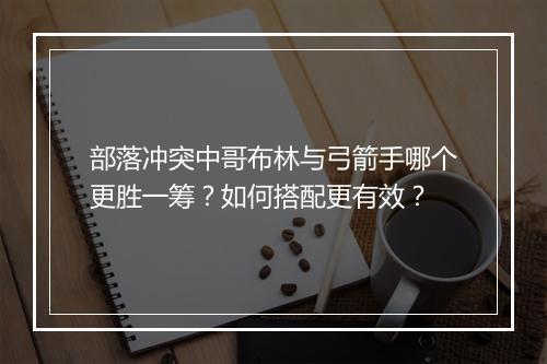部落冲突中哥布林与弓箭手哪个更胜一筹？如何搭配更有效？