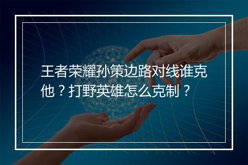 王者荣耀孙策边路对线谁克他？打野英雄怎么克制？