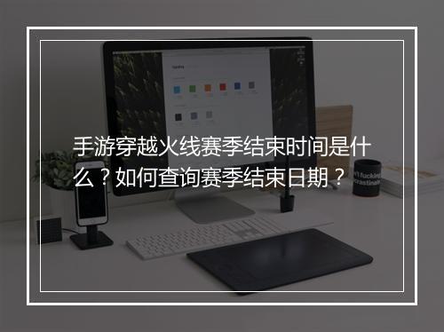 手游穿越火线赛季结束时间是什么？如何查询赛季结束日期？