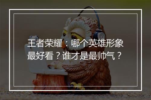 王者荣耀：哪个英雄形象最好看？谁才是最帅气？