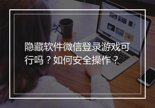 隐藏软件微信登录游戏可行吗？如何安全操作？