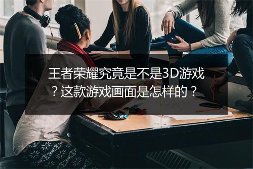 王者荣耀究竟是不是3D游戏？这款游戏画面是怎样的？
