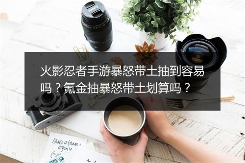 火影忍者手游暴怒带土抽到容易吗？氪金抽暴怒带土划算吗？