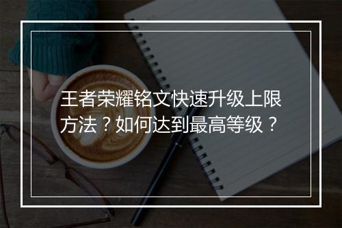 王者荣耀铭文快速升级上限方法？如何达到最高等级？