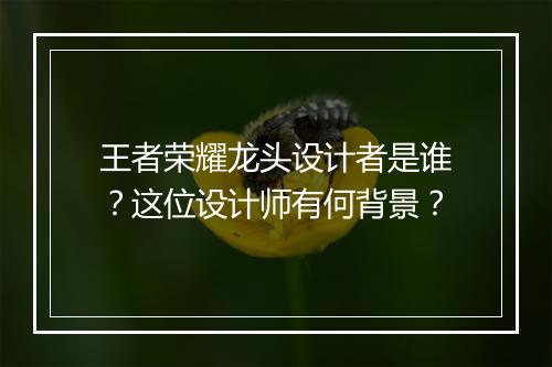 王者荣耀龙头设计者是谁？这位设计师有何背景？