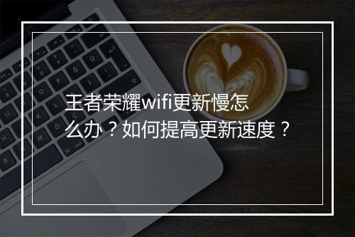 王者荣耀wifi更新慢怎么办？如何提高更新速度？
