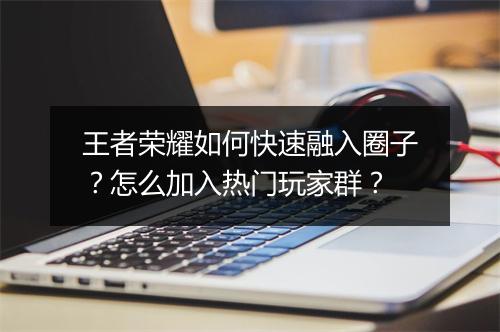 王者荣耀如何快速融入圈子？怎么加入热门玩家群？