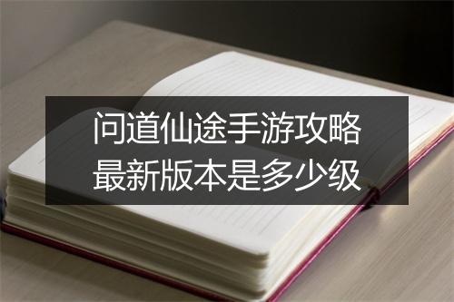 问道仙途手游攻略最新版本是多少级