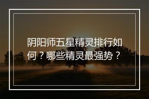 阴阳师五星精灵排行如何？哪些精灵最强势？