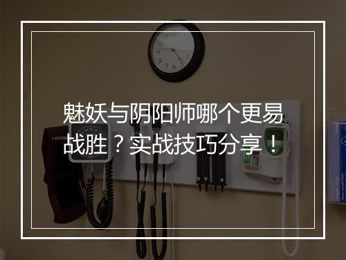 魅妖与阴阳师哪个更易战胜?实战技巧分享!