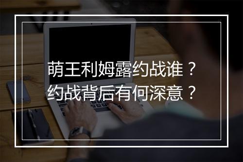 萌王利姆露约战谁？约战背后有何深意？